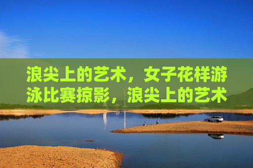 浪尖上的艺术,女子花样游泳比赛掠影,浪尖上的艺术,女子花样游泳掠影 浪尖上的艺术,女子花样游泳比赛掠影,浪尖上的艺术,女子花样游泳掠影