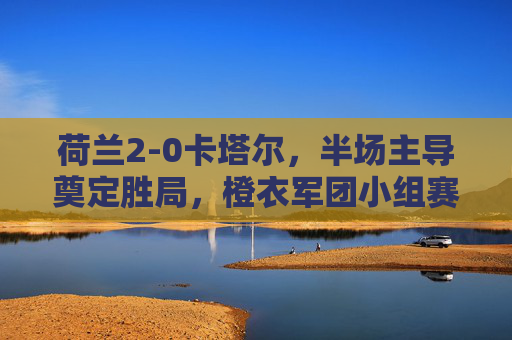 荷兰2-0卡塔尔,半场主导奠定胜局,橙衣军团小组赛全胜收官,荷兰2-0卡塔尔半场主导 全胜收官小组赛 荷兰2-0卡塔尔,半场主导奠定胜局,橙衣军团小组赛全胜收官,荷兰2-0卡塔尔半场主导 全胜收官小组赛
