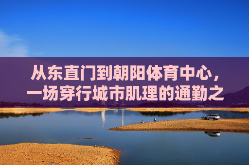 从东直门到朝阳体育中心，一场穿行城市肌理的通勤之旅，从东直门到朝阳体育中心，穿行城市肌理的通勤之旅