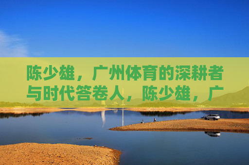 陈少雄,广州体育的深耕者与时代答卷人,陈少雄,广州体育的深耕者与时代答卷人 陈少雄,广州体育的深耕者与时代答卷人,陈少雄,广州体育的深耕者与时代答卷人