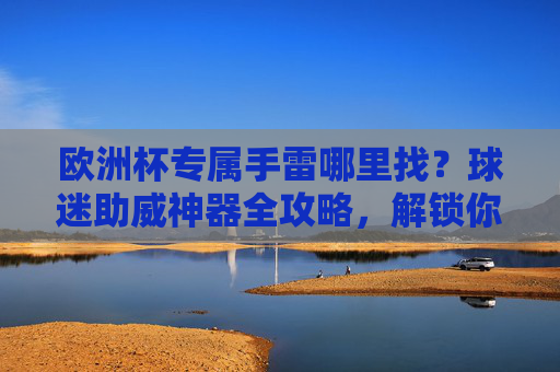 欧洲杯专属手雷哪里找?球迷助威神器全攻略,解锁你的赛场仪式感!欧洲杯专属手雷全攻略,球迷助威神器,解锁赛场仪式感 欧洲杯专属手雷哪里找?球迷助威神器全攻略,解锁你的赛场仪式感!欧洲杯专属手雷全攻略,球迷助威神器,解锁赛场仪式感