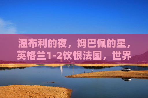 温布利的夜，姆巴佩的星，英格兰1-2饮恨法国，世界杯四强门票落定高卢雄鸡，姆巴佩闪耀温布利，法国1-2力克英格兰晋级世界杯四强