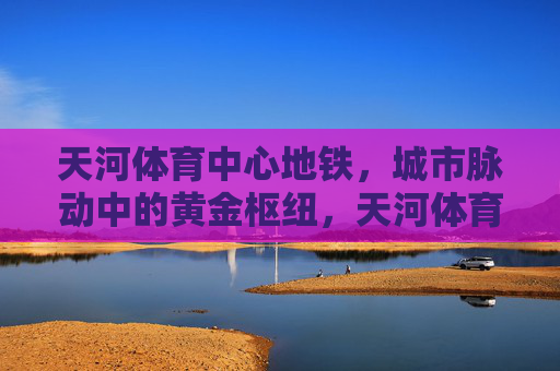 天河体育中心地铁,城市脉动中的黄金枢纽,天河体育中心地铁,城市脉动的黄金枢纽 天河体育中心地铁,城市脉动中的黄金枢纽,天河体育中心地铁,城市脉动的黄金枢纽