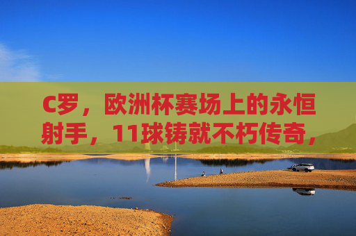 C罗，欧洲杯赛场上的永恒射手，11球铸就不朽传奇，欧洲杯永恒射手C罗，11球铸就不朽传奇
