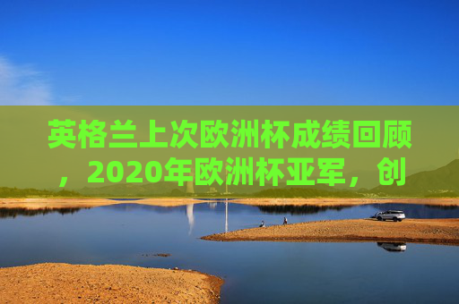 英格兰上次欧洲杯成绩回顾,2020年欧洲杯亚军,创队史最佳战绩 英格兰上次欧洲杯成绩回顾,2020年欧洲杯亚军,创队史最佳战绩