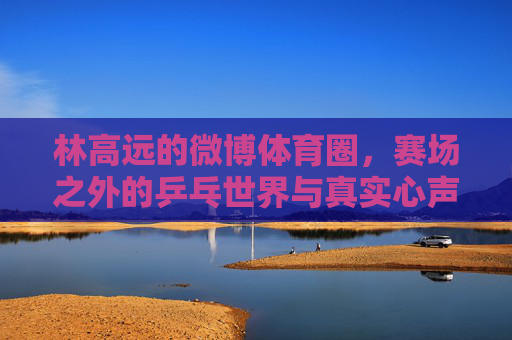 林高远的微博体育圈,赛场之外的乒乓世界与真实心声,林高远微博,赛场之外的乒乓世界与真实心声 林高远的微博体育圈,赛场之外的乒乓世界与真实心声,林高远微博,赛场之外的乒乓世界与真实心声