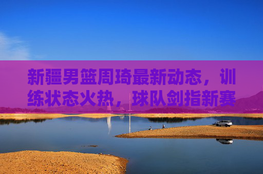 新疆男篮周琦最新动态,训练状态火热,球队剑指新赛季突破,新疆男篮周琦训练状态火热 剑指新赛季突破 新疆男篮周琦最新动态,训练状态火热,球队剑指新赛季突破,新疆男篮周琦训练状态火热 剑指新赛季突破