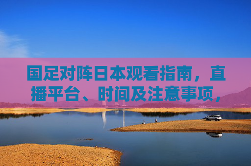 国足对阵日本观看指南，直播平台、时间及注意事项，国足对阵日本观看指南，直播平台、时间及注意事项