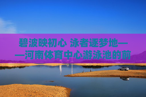 碧波映初心 泳者逐梦地——河南体育中心游泳池的前世今生与人文温度，碧波映初心 泳者逐梦地——河南体育中心游泳池的前世今生与人文温度