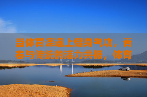 当体育课遇上健身气功,青春与传统的活力共振,体育课遇上健身气功,青春与传统活力共振 当体育课遇上健身气功,青春与传统的活力共振,体育课遇上健身气功,青春与传统活力共振