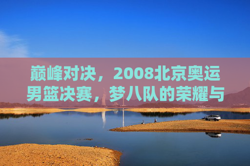 巅峰对决,2008北京奥运男篮决赛,梦八队的荣耀与斗牛士的倔强,巅峰对决,2008北京奥运男篮决赛,梦八队荣耀与斗牛士倔强 巅峰对决,2008北京奥运男篮决赛,梦八队的荣耀与斗牛士的倔强,巅峰对决,2008北京奥运男篮决赛,梦八队荣耀与斗牛士倔强