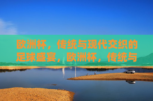 欧洲杯，传统与现代交织的足球盛宴，欧洲杯，传统与现代交织的足球盛宴