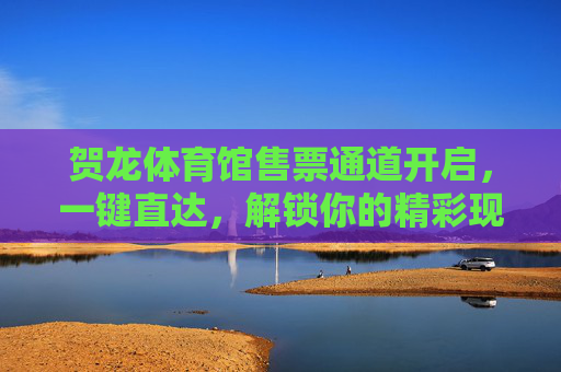 贺龙体育馆售票通道开启，一键直达，解锁你的精彩现场体验，贺龙体育馆售票通道开启 一键直达解锁精彩现场