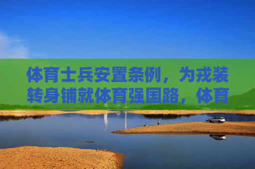 体育士兵安置条例，为戎装转身铺就体育强国路，体育士兵安置条例为戎装转身铺就体育强国路