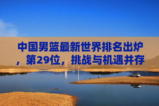 中国男篮最新世界排名出炉，第29位，挑战与机遇并存的转型之路，中国男篮最新世界排名29位，挑战与机遇并存的转型之路