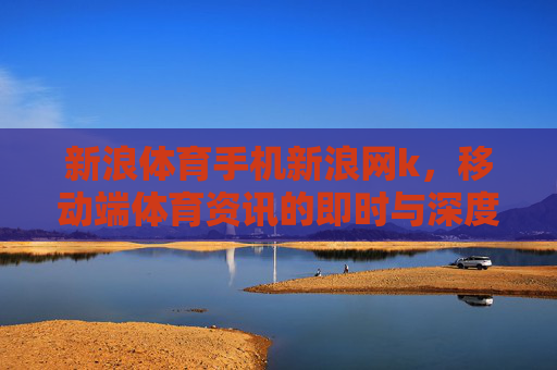 新浪体育手机新浪网k,移动端体育资讯的即时与深度,新浪体育移动端,即时与深度体育资讯 新浪体育手机新浪网k,移动端体育资讯的即时与深度,新浪体育移动端,即时与深度体育资讯