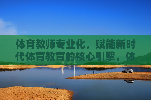 体育教师专业化，赋能新时代体育教育的核心引擎，体育教师专业化，新时代体育教育的核心引擎