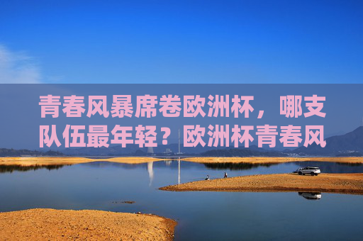 青春风暴席卷欧洲杯,哪支队伍最年轻?欧洲杯青春风暴,哪支队伍最年轻? 青春风暴席卷欧洲杯,哪支队伍最年轻?欧洲杯青春风暴,哪支队伍最年轻?