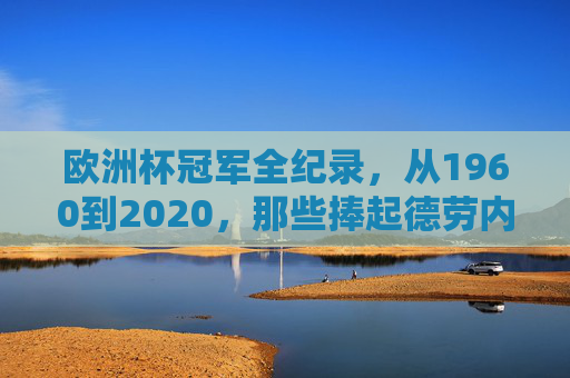 欧洲杯冠军全纪录,从1960到2020,那些捧起德劳内杯的王者,欧洲杯冠军全纪录,1960-2020德劳内杯王者 欧洲杯冠军全纪录,从1960到2020,那些捧起德劳内杯的王者,欧洲杯冠军全纪录,1960-2020德劳内杯王者
