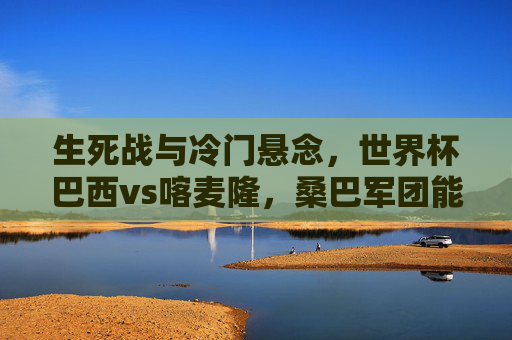 生死战与冷门悬念,世界杯巴西vs喀麦隆,桑巴军团能否稳稳过关?生死战冷门悬念,巴西vs喀麦隆,桑巴军团能否稳过关? 生死战与冷门悬念,世界杯巴西vs喀麦隆,桑巴军团能否稳稳过关?生死战冷门悬念,巴西vs喀麦隆,桑巴军团能否稳过关?