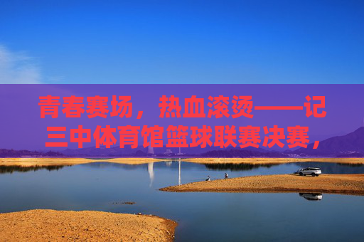 青春赛场,热血滚烫——记三中体育馆篮球联赛决赛,青春赛场热血滚烫——三中篮球联赛决赛 青春赛场,热血滚烫——记三中体育馆篮球联赛决赛,青春赛场热血滚烫——三中篮球联赛决赛
