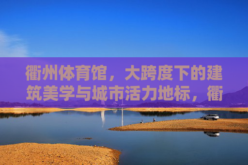衢州体育馆,大跨度下的建筑美学与城市活力地标,衢州体育馆,大跨度建筑美学与城市活力地标 衢州体育馆,大跨度下的建筑美学与城市活力地标,衢州体育馆,大跨度建筑美学与城市活力地标