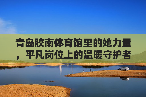 青岛胶南体育馆里的她力量,平凡岗位上的温暖守护者,青岛胶南体育馆她力量,平凡岗位温暖守护者 青岛胶南体育馆里的她力量,平凡岗位上的温暖守护者,青岛胶南体育馆她力量,平凡岗位温暖守护者