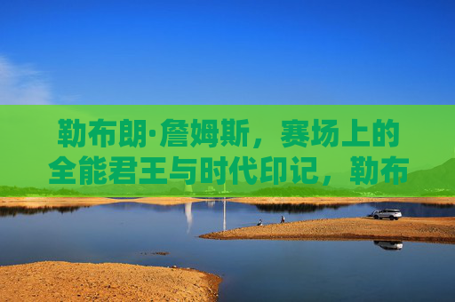 勒布朗·詹姆斯,赛场上的全能君王与时代印记,勒布朗·詹姆斯,赛场全能君王与时代印记 勒布朗·詹姆斯,赛场上的全能君王与时代印记,勒布朗·詹姆斯,赛场全能君王与时代印记