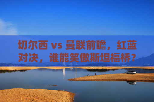 切尔西 vs 曼联前瞻,红蓝对决,谁能笑傲斯坦福桥?切尔西vs曼联红蓝对决,谁能笑傲斯坦福桥? 切尔西 vs 曼联前瞻,红蓝对决,谁能笑傲斯坦福桥?切尔西vs曼联红蓝对决,谁能笑傲斯坦福桥?