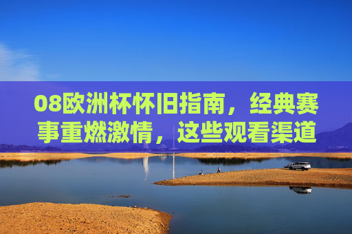 08欧洲杯怀旧指南，经典赛事重燃激情，这些观看渠道不容错过！08欧洲杯怀旧，经典赛事重燃激情，观看渠道不容错过