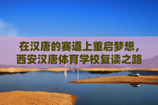 在汉唐的赛道上重启梦想,西安汉唐体育学校复读之路,汉唐赛道上,体育复读生的梦想重启 在汉唐的赛道上重启梦想,西安汉唐体育学校复读之路,汉唐赛道上,体育复读生的梦想重启