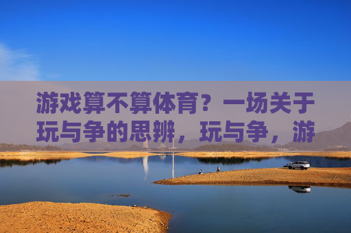 游戏算不算体育?一场关于玩与争的思辨,玩与争,游戏算不算体育的思辨 游戏算不算体育?一场关于玩与争的思辨,玩与争,游戏算不算体育的思辨