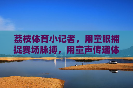 荔枝体育小记者,用童眼捕捉赛场脉搏,用童声传递体育力量,童眼童声传赛场力量 荔枝体育小记者,用童眼捕捉赛场脉搏,用童声传递体育力量,童眼童声传赛场力量