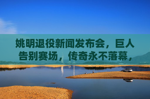 姚明退役新闻发布会,巨人告别赛场,传奇永不落幕,姚明退役,巨人告别赛场,传奇永不落幕 姚明退役新闻发布会,巨人告别赛场,传奇永不落幕,姚明退役,巨人告别赛场,传奇永不落幕