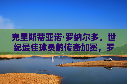 克里斯蒂亚诺·罗纳尔多,世纪最佳球员的传奇加冕,罗纳尔多,世纪最佳球员的传奇加冕 克里斯蒂亚诺·罗纳尔多,世纪最佳球员的传奇加冕,罗纳尔多,世纪最佳球员的传奇加冕