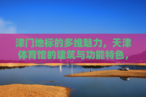 津门地标的多维魅力,天津体育馆的建筑与功能特色,津门地标天津体育馆,建筑与功能的多维魅力 津门地标的多维魅力,天津体育馆的建筑与功能特色,津门地标天津体育馆,建筑与功能的多维魅力
