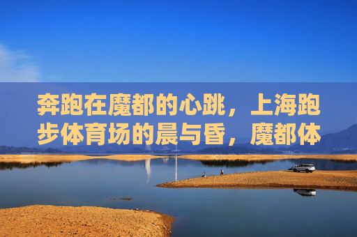 奔跑在魔都的心跳，上海跑步体育场的晨与昏，魔都体育场晨昏，奔跑的心跳