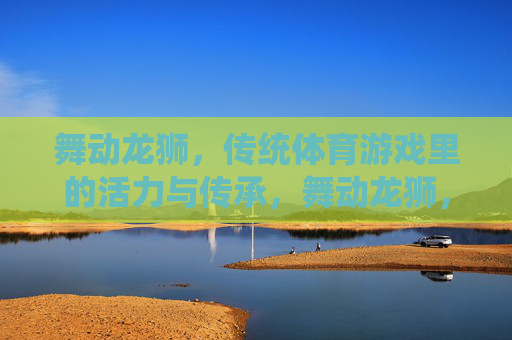 舞动龙狮,传统体育游戏里的活力与传承,舞动龙狮,传统体育游戏的活力与传承 舞动龙狮,传统体育游戏里的活力与传承,舞动龙狮,传统体育游戏的活力与传承
