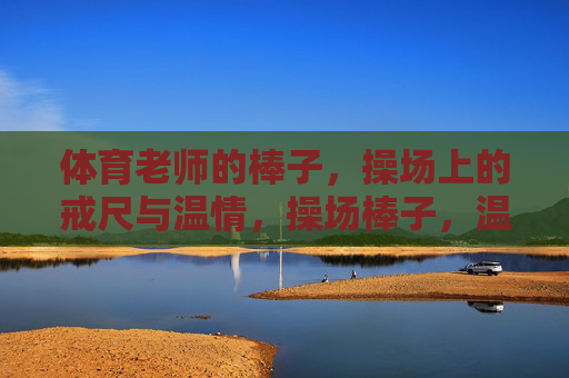 体育老师的棒子,操场上的戒尺与温情,操场棒子,温情为尺 体育老师的棒子,操场上的戒尺与温情,操场棒子,温情为尺