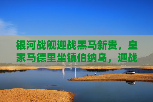 银河战舰迎战黑马新贵,皇家马德里坐镇伯纳乌,迎战国王杯黑马赫罗纳,银河战舰坐镇伯纳乌迎战国王杯黑马赫罗纳 银河战舰迎战黑马新贵,皇家马德里坐镇伯纳乌,迎战国王杯黑马赫罗纳,银河战舰坐镇伯纳乌迎战国王杯黑马赫罗纳