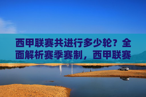 西甲联赛共进行多少轮?全面解析赛季赛制,西甲联赛轮次与赛季赛制全面解析 西甲联赛共进行多少轮?全面解析赛季赛制,西甲联赛轮次与赛季赛制全面解析