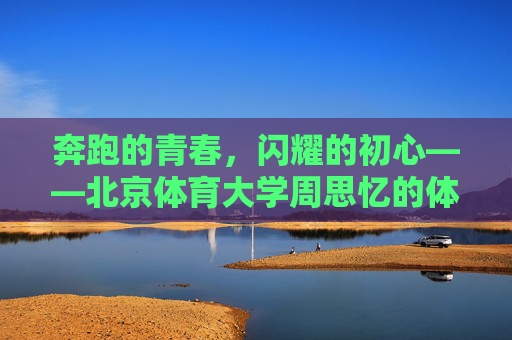 奔跑的青春,闪耀的初心——北京体育大学周思忆的体育逐梦路,周思忆,奔跑青春,闪耀初心的体育逐梦路 奔跑的青春,闪耀的初心——北京体育大学周思忆的体育逐梦路,周思忆,奔跑青春,闪耀初心的体育逐梦路