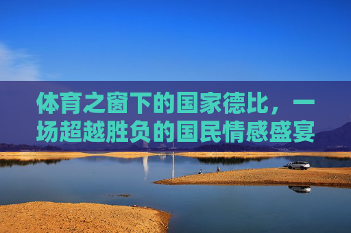 体育之窗下的国家德比,一场超越胜负的国民情感盛宴,超越胜负的国家德比,国民情感盛宴 体育之窗下的国家德比,一场超越胜负的国民情感盛宴,超越胜负的国家德比,国民情感盛宴