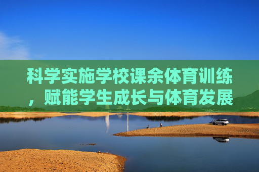 科学实施学校课余体育训练,赋能学生成长与体育发展,科学课余体育训练赋能学生成长与体育发展 科学实施学校课余体育训练,赋能学生成长与体育发展,科学课余体育训练赋能学生成长与体育发展
