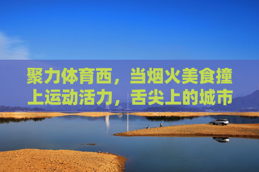 聚力体育西,当烟火美食撞上运动活力,舌尖上的城市新名片,聚力体育西,烟火美食撞运动活力,舌尖上的城市新名片 聚力体育西,当烟火美食撞上运动活力,舌尖上的城市新名片,聚力体育西,烟火美食撞运动活力,舌尖上的城市新名片