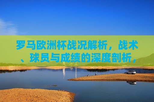 罗马欧洲杯战况解析,战术、球员与成绩的深度剖析,罗马欧洲杯战况深度解析,战术、球员与成绩 罗马欧洲杯战况解析,战术、球员与成绩的深度剖析,罗马欧洲杯战况深度解析,战术、球员与成绩