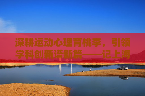 深耕运动心理育桃李,引领学科创新谱新篇——记上海体育学院周成林教授,深耕运动心理育桃李 引领学科创新谱新篇——记上海体育学院周成林教授 深耕运动心理育桃李,引领学科创新谱新篇——记上海体育学院周成林教授,深耕运动心理育桃李 引领学科创新谱新篇——记上海体育学院周成林教授