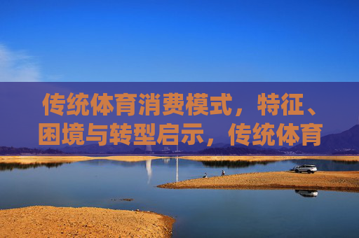 传统体育消费模式,特征、困境与转型启示,传统体育消费模式,特征、困境与转型启示 传统体育消费模式,特征、困境与转型启示,传统体育消费模式,特征、困境与转型启示