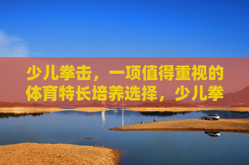 少儿拳击,一项值得重视的体育特长培养选择,少儿拳击,值得重视的体育特长培养选择 少儿拳击,一项值得重视的体育特长培养选择,少儿拳击,值得重视的体育特长培养选择