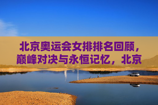 北京奥运会女排排名回顾，巅峰对决与永恒记忆，北京奥运会女排排名回顾，巅峰对决与永恒记忆